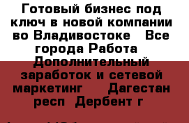 Готовый бизнес под ключ в новой компании во Владивостоке - Все города Работа » Дополнительный заработок и сетевой маркетинг   . Дагестан респ.,Дербент г.